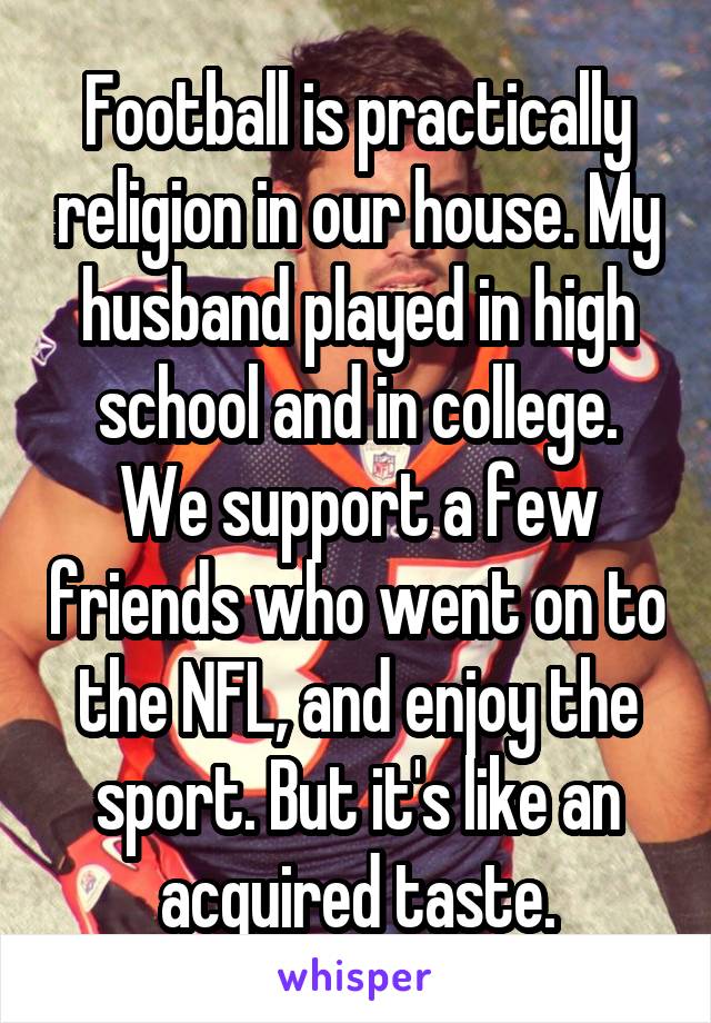 Football is practically religion in our house. My husband played in high school and in college. We support a few friends who went on to the NFL, and enjoy the sport. But it's like an acquired taste.