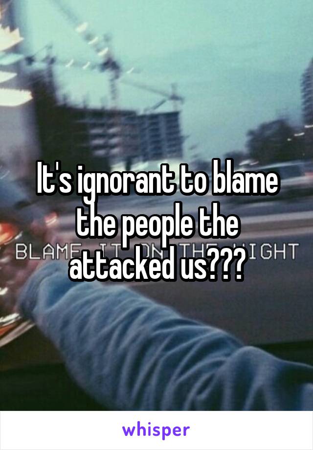 It's ignorant to blame the people the attacked us???