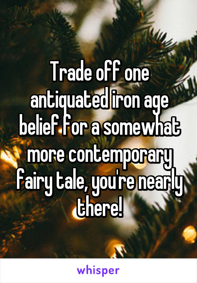 Trade off one antiquated iron age belief for a somewhat more contemporary fairy tale, you're nearly there!