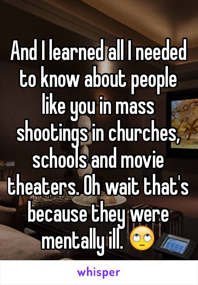 And I learned all I needed to know about people like you in mass shootings in churches, schools and movie theaters. Oh wait that's because they were mentally ill. 🙄