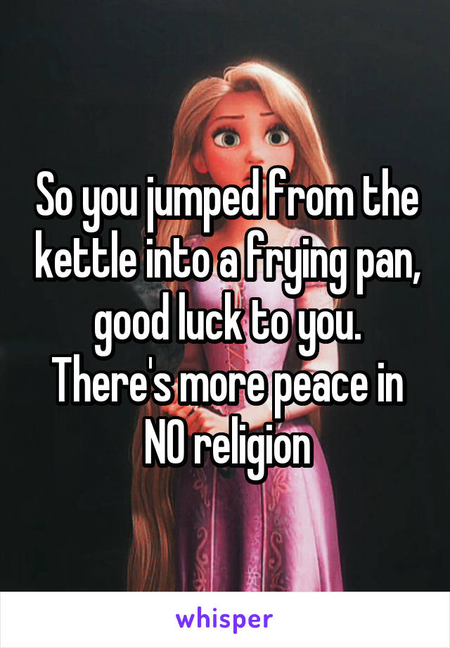 So you jumped from the kettle into a frying pan, good luck to you. There's more peace in NO religion