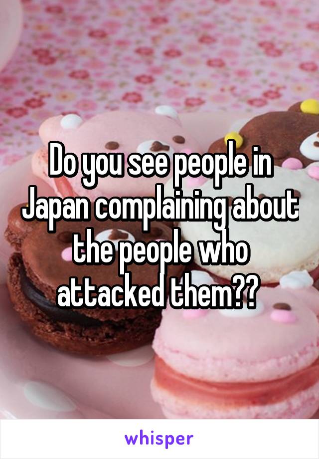 Do you see people in Japan complaining about the people who attacked them?? 