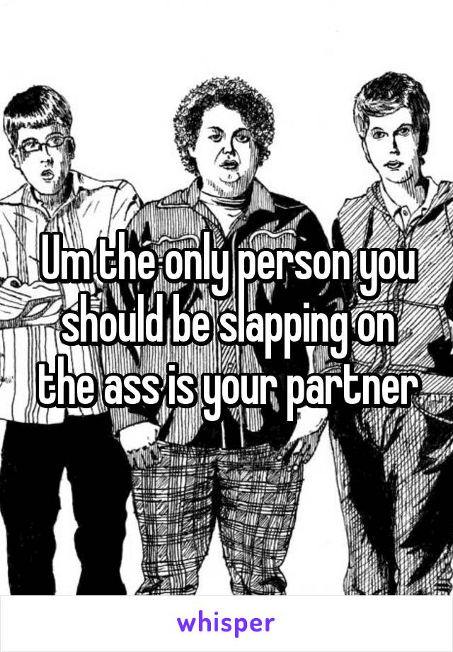 Um the only person you should be slapping on the ass is your partner