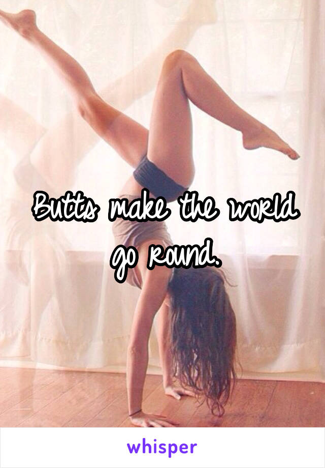 Butts make the world go round.