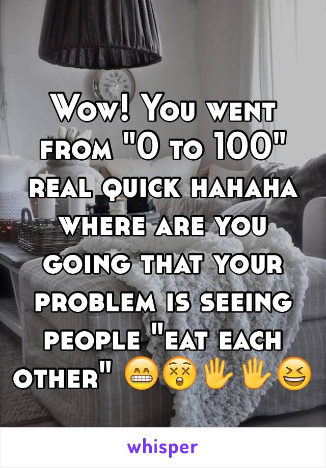 Wow! You went from "0 to 100" real quick hahaha where are you going that your problem is seeing people "eat each other" 😁😲🖐🖐😆