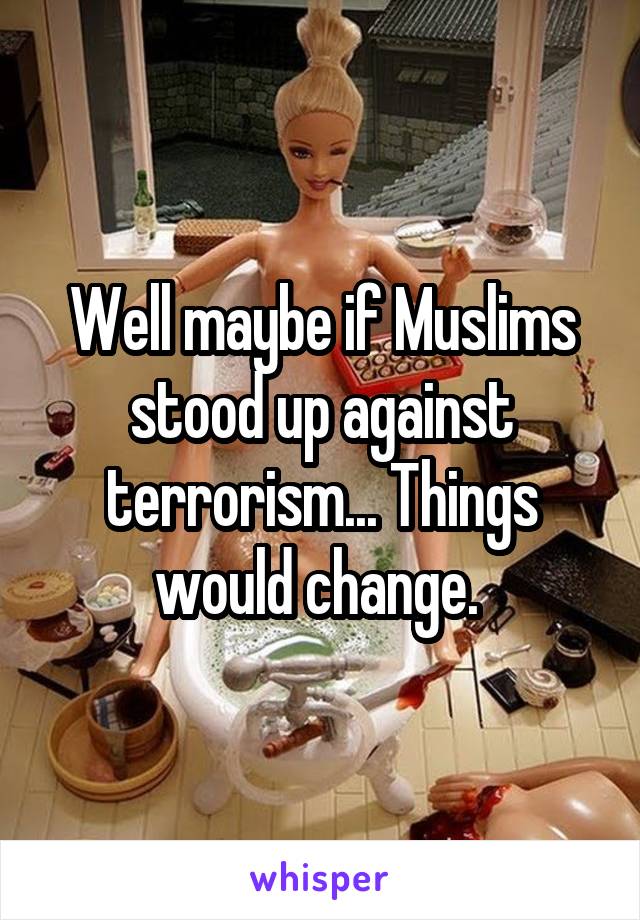 Well maybe if Muslims stood up against terrorism... Things would change. 