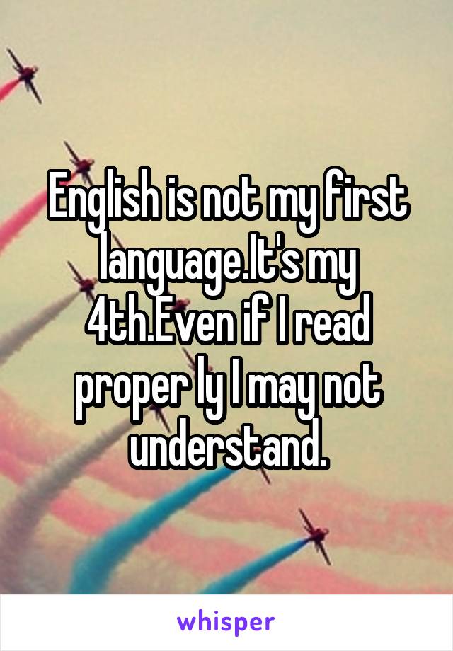 English is not my first language.It's my 4th.Even if I read proper ly I may not understand.