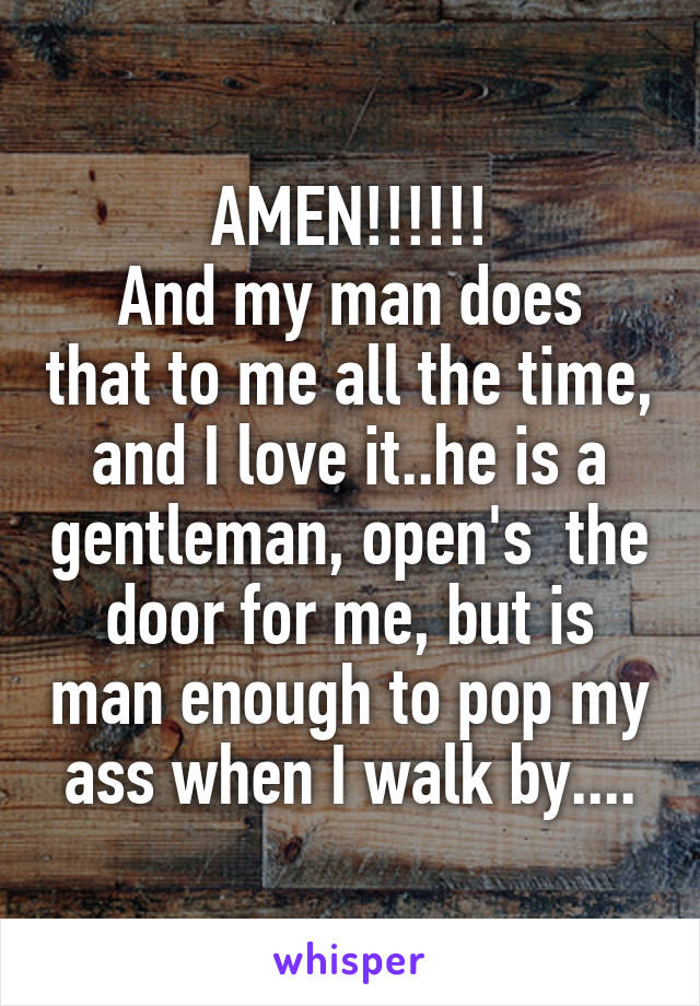 AMEN!!!!!!
And my man does that to me all the time, and I love it..he is a gentleman, open's  the door for me, but is man enough to pop my ass when I walk by....