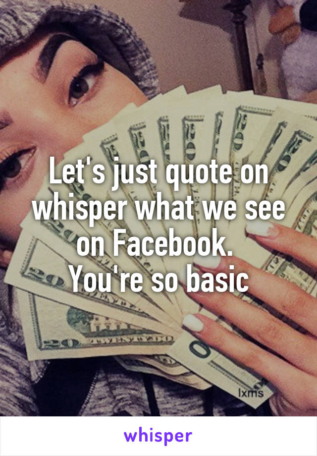 Let's just quote on whisper what we see on Facebook. 
You're so basic