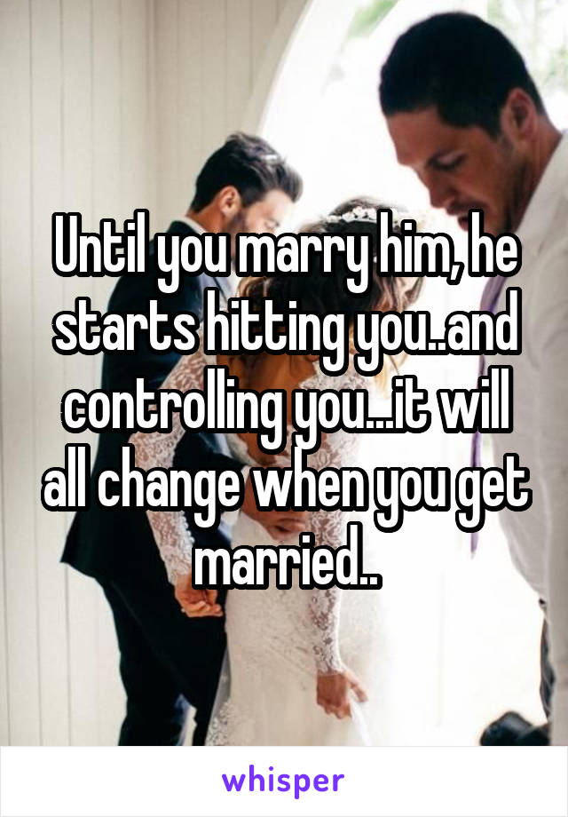 Until you marry him, he starts hitting you..and controlling you...it will all change when you get married..