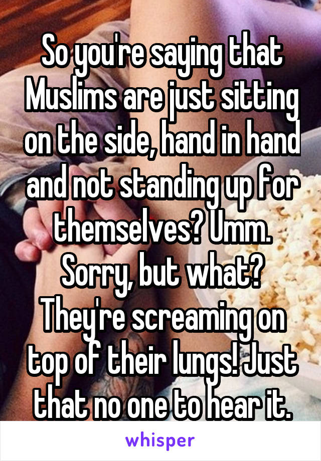 So you're saying that Muslims are just sitting on the side, hand in hand and not standing up for themselves? Umm. Sorry, but what? They're screaming on top of their lungs! Just that no one to hear it.