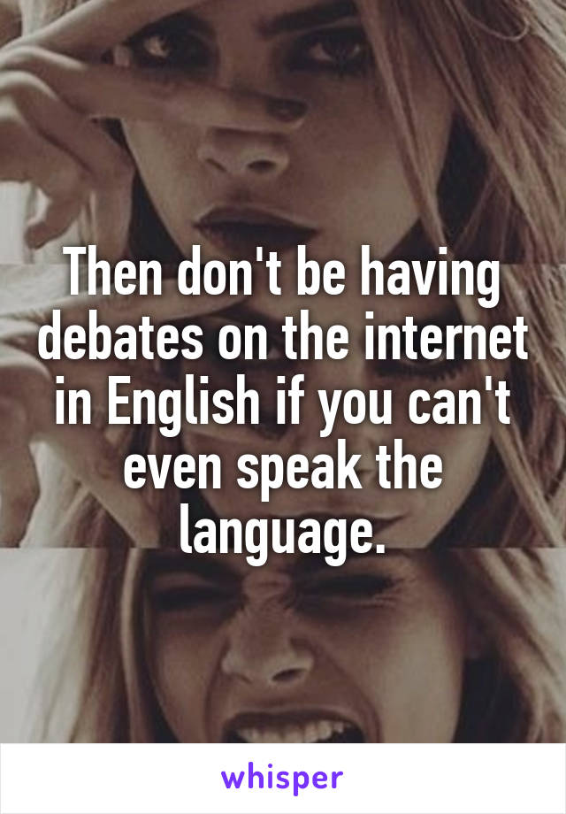 Then don't be having debates on the internet in English if you can't even speak the language.