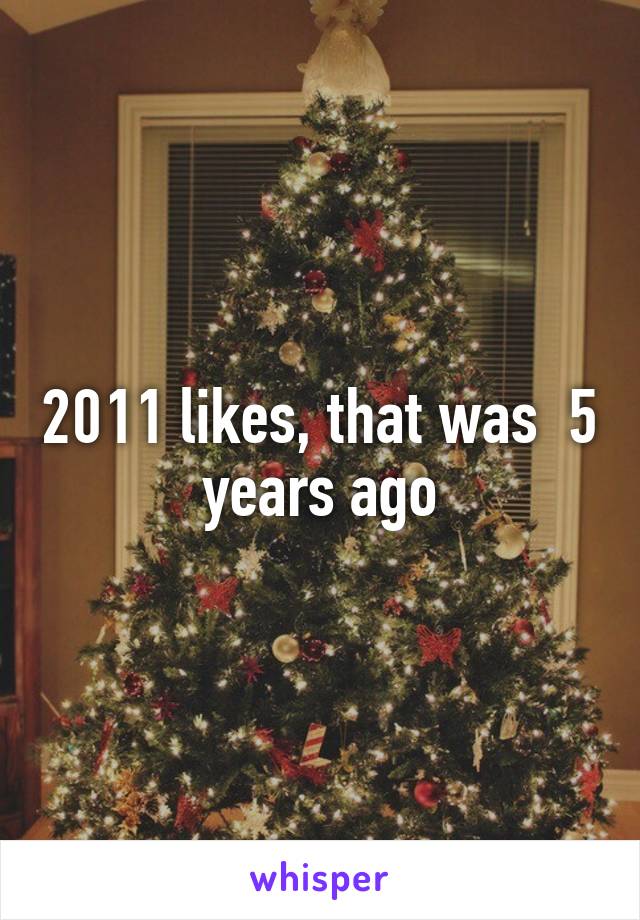 2011 likes, that was  5 years ago