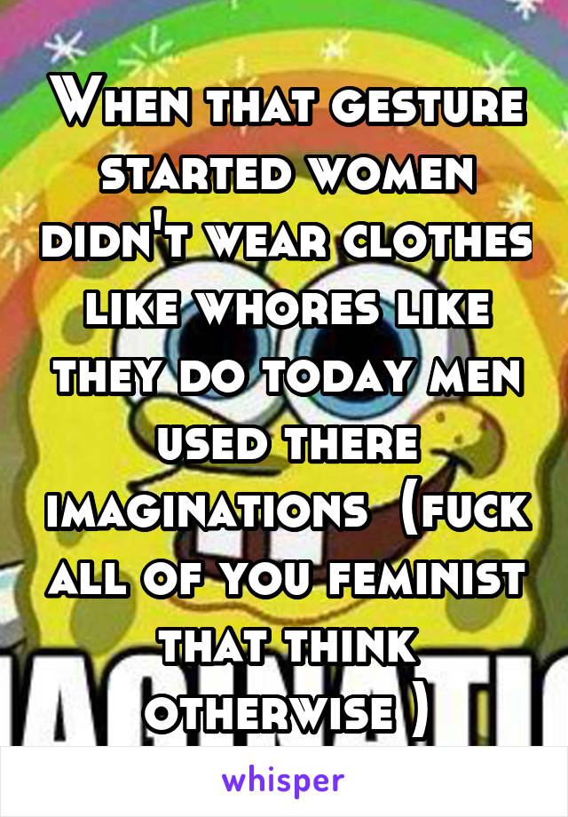 When that gesture started women didn't wear clothes like whores like they do today men used there imaginations  (fuck all of you feminist that think otherwise )