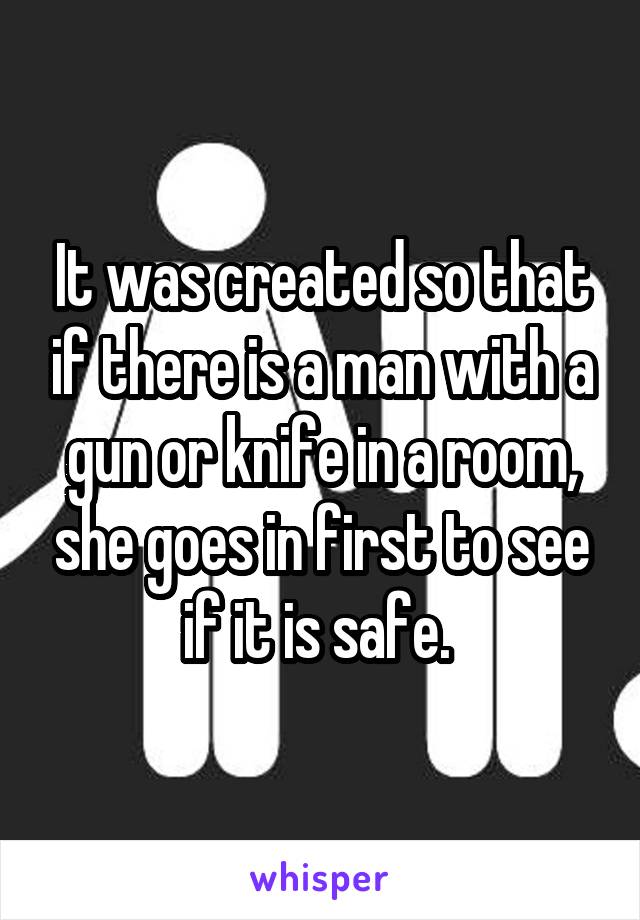 It was created so that if there is a man with a gun or knife in a room, she goes in first to see if it is safe. 