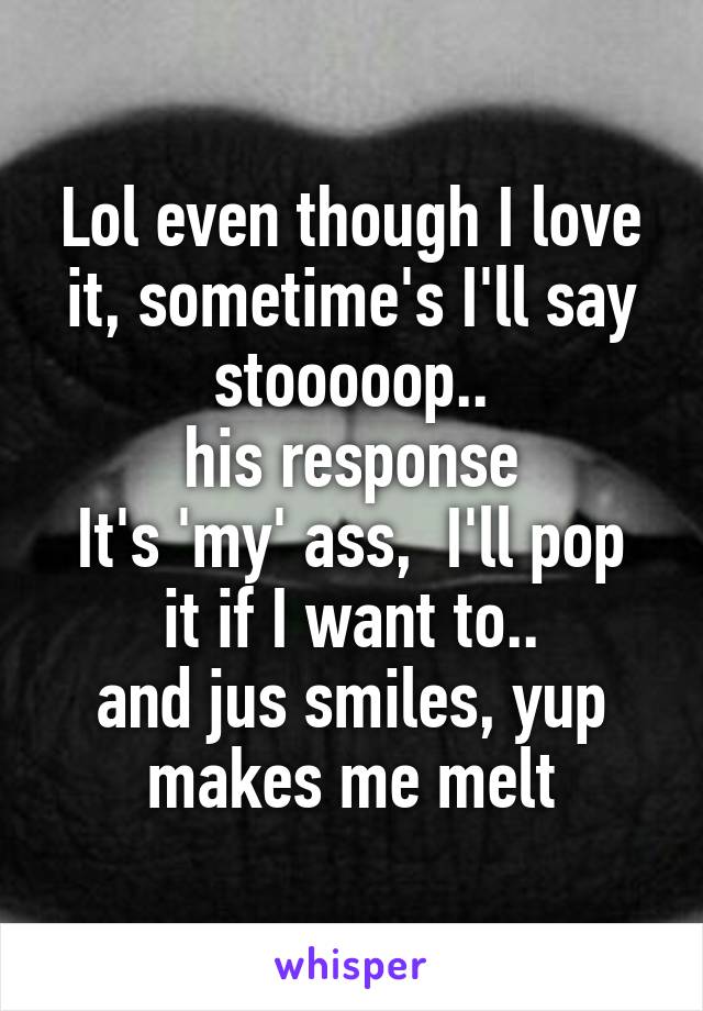 Lol even though I love it, sometime's I'll say stooooop..
his response
It's 'my' ass,  I'll pop it if I want to..
and jus smiles, yup makes me melt