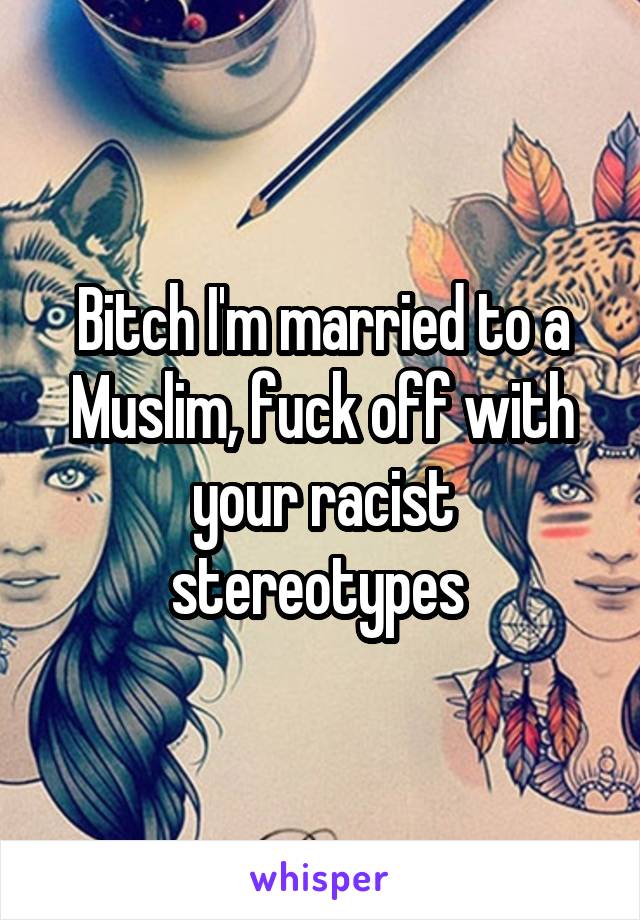 Bitch I'm married to a Muslim, fuck off with your racist stereotypes 