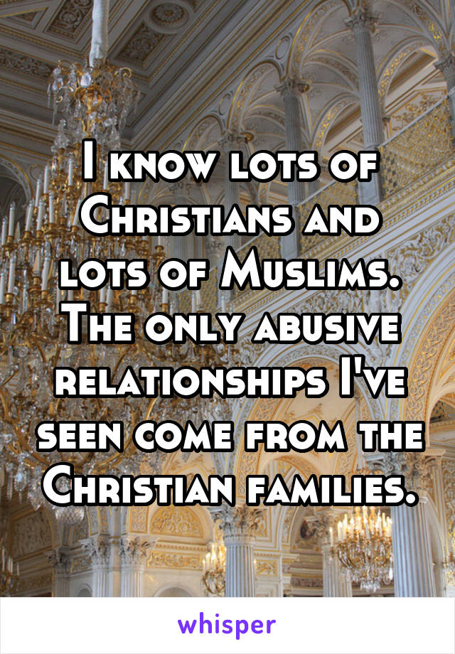 I know lots of Christians and lots of Muslims. The only abusive relationships I've seen come from the Christian families.