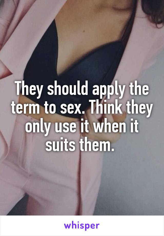 They should apply the term to sex. Think they only use it when it suits them. 