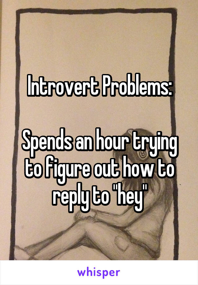Introvert Problems:

Spends an hour trying to figure out how to reply to "hey"