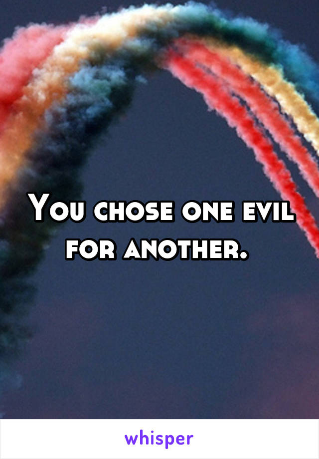 You chose one evil for another. 