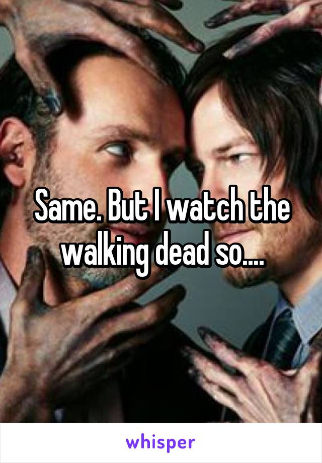 Same. But I watch the walking dead so....