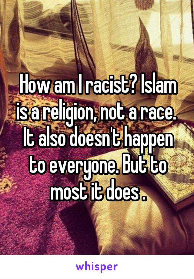 How am I racist? Islam is a religion, not a race. 
It also doesn't happen to everyone. But to most it does .