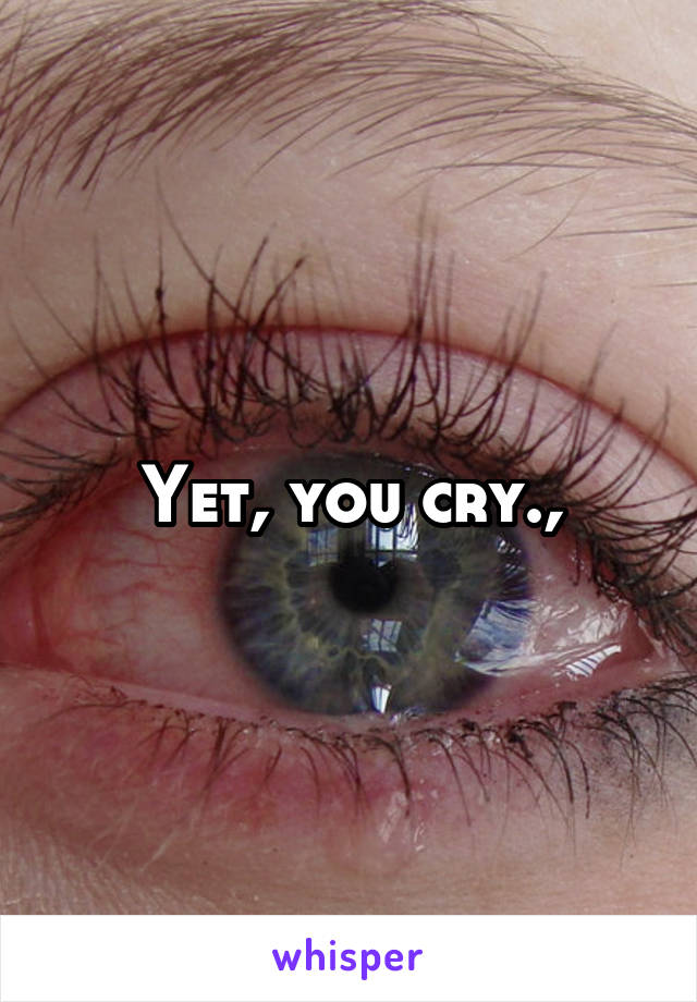 Yet, you cry.,