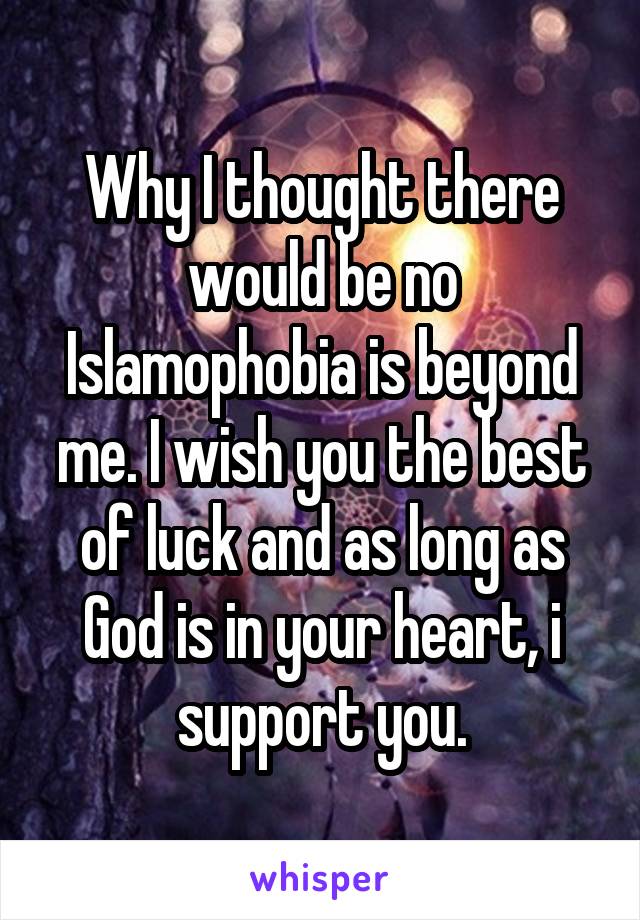 Why I thought there would be no Islamophobia is beyond me. I wish you the best of luck and as long as God is in your heart, i support you.