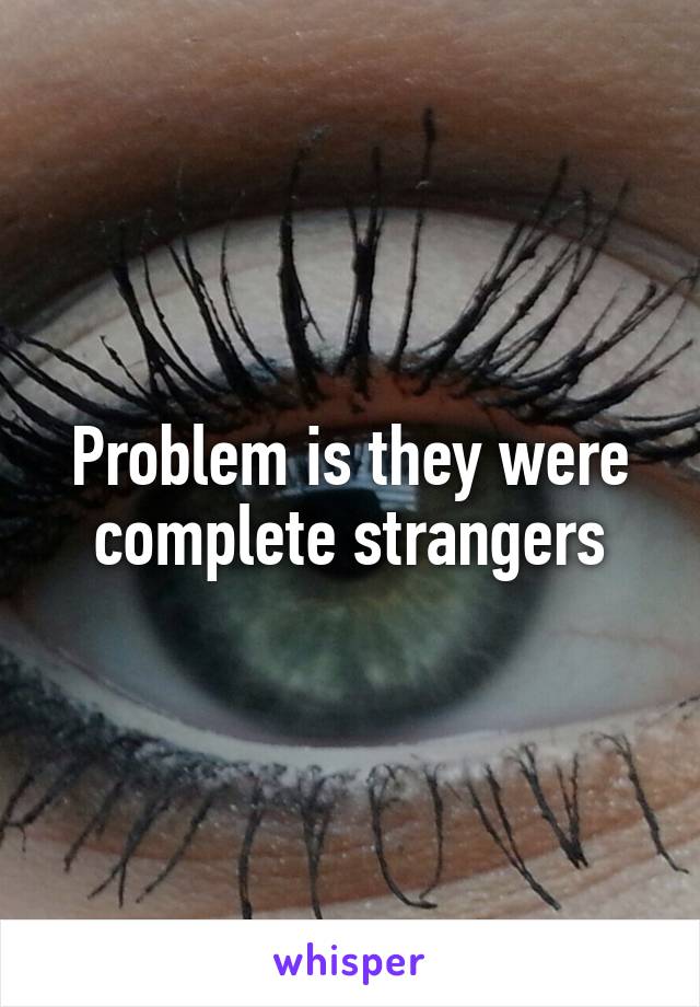 Problem is they were complete strangers