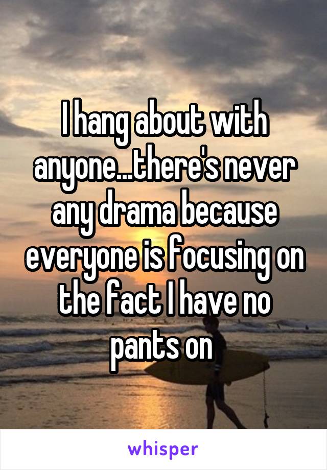 I hang about with anyone...there's never any drama because everyone is focusing on the fact I have no pants on 