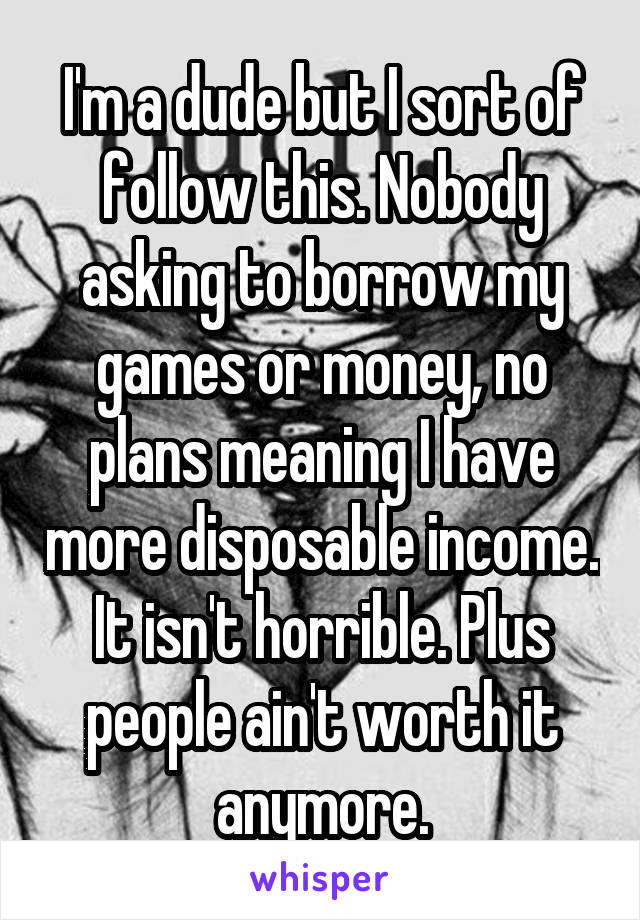 I'm a dude but I sort of follow this. Nobody asking to borrow my games or money, no plans meaning I have more disposable income. It isn't horrible. Plus people ain't worth it anymore.