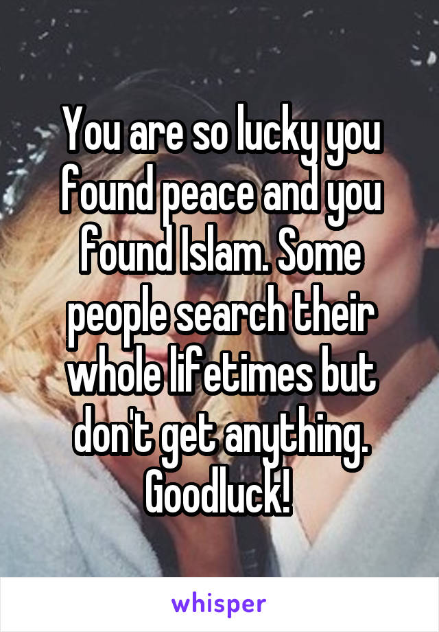 You are so lucky you found peace and you found Islam. Some people search their whole lifetimes but don't get anything. Goodluck! 