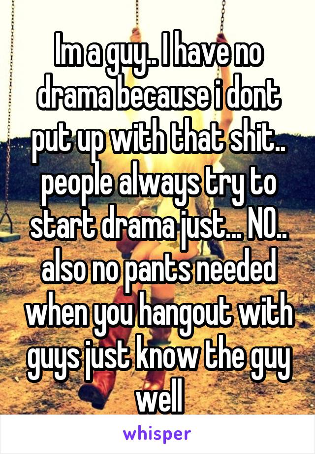 Im a guy.. I have no drama because i dont put up with that shit.. people always try to start drama just... NO.. also no pants needed when you hangout with guys just know the guy well