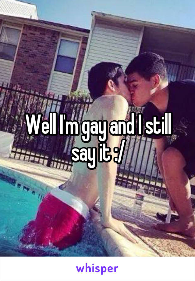 Well I'm gay and I still say it :/