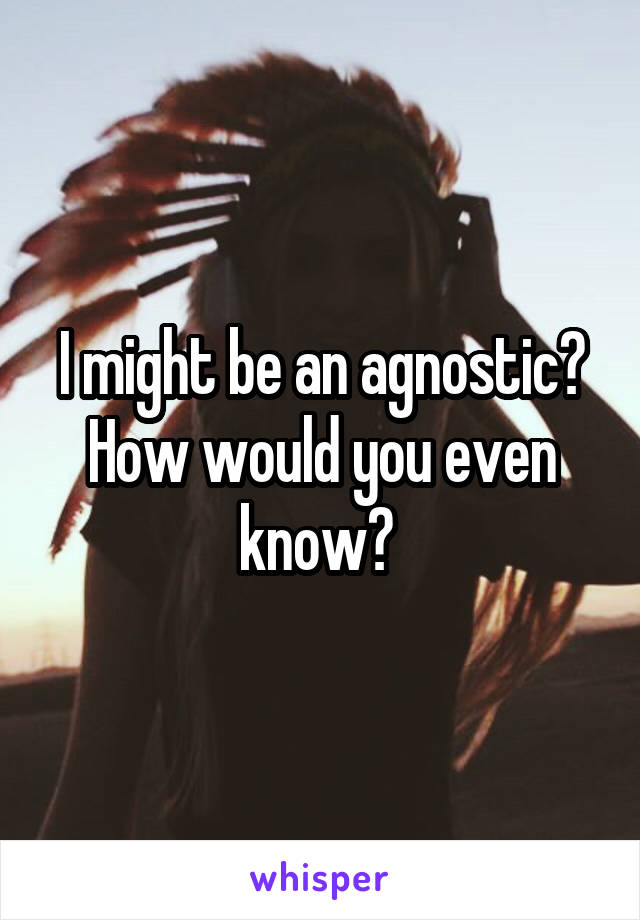 I might be an agnostic? How would you even know? 