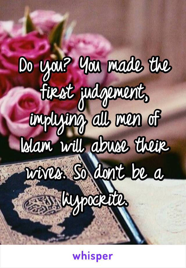 Do you? You made the first judgement, implying all men of Islam will abuse their wives. So don't be a hypocrite.