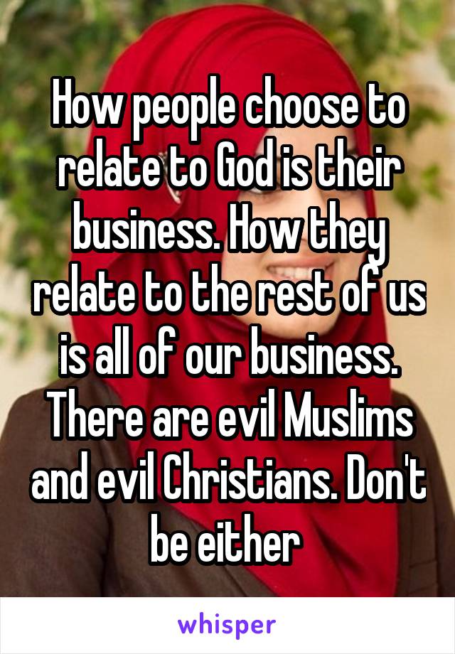 How people choose to relate to God is their business. How they relate to the rest of us is all of our business. There are evil Muslims and evil Christians. Don't be either 