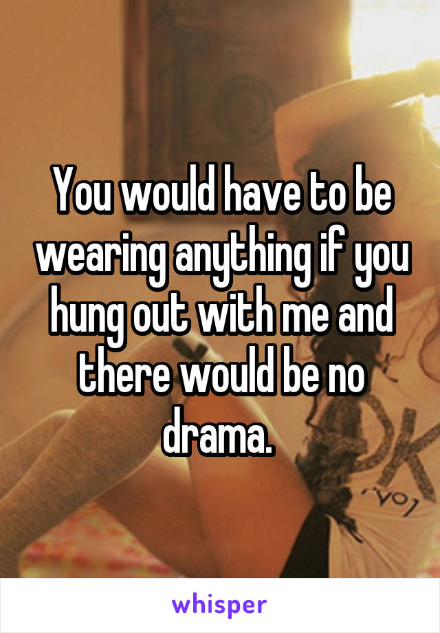 You would have to be wearing anything if you hung out with me and there would be no drama. 