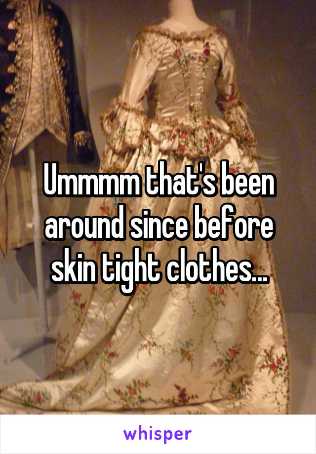 Ummmm that's been around since before skin tight clothes...