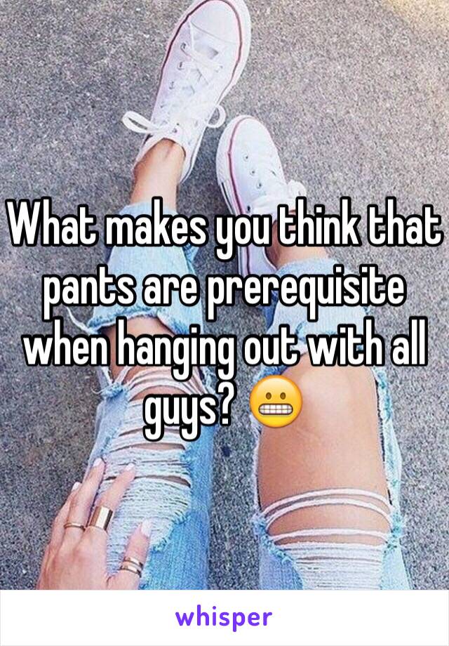 What makes you think that pants are prerequisite when hanging out with all guys? 😬