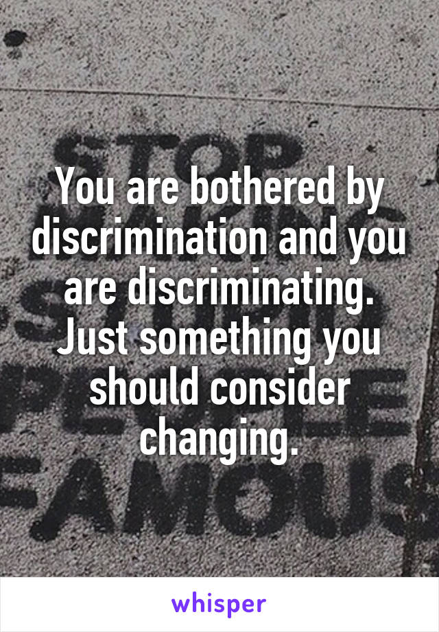 You are bothered by discrimination and you are discriminating. Just something you should consider changing.