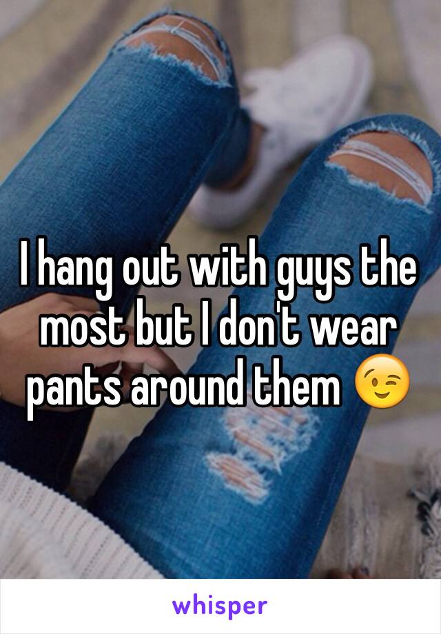 I hang out with guys the most but I don't wear pants around them 😉