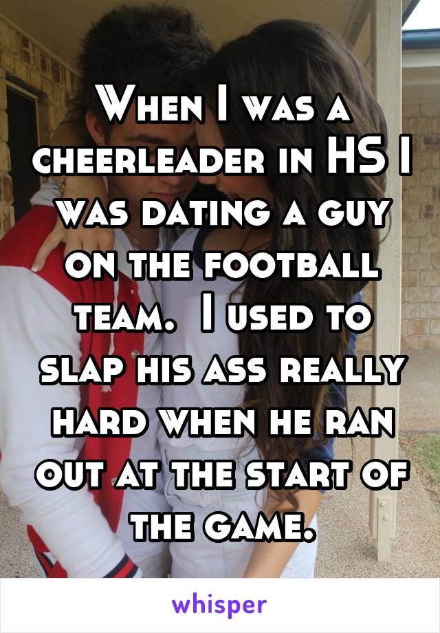 When I was a cheerleader in HS I was dating a guy on the football team.  I used to slap his ass really hard when he ran out at the start of the game.