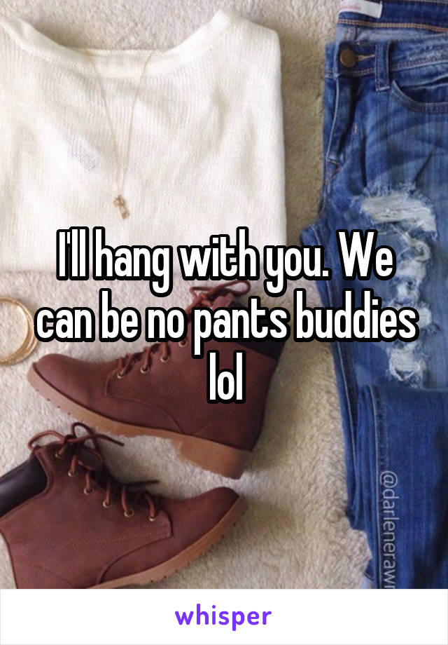 I'll hang with you. We can be no pants buddies lol