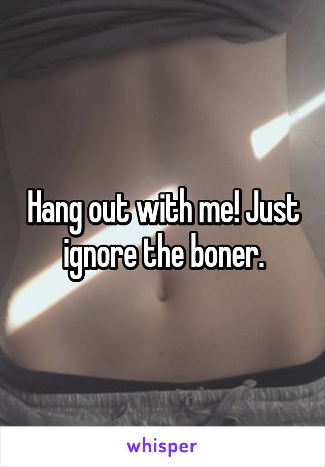 Hang out with me! Just ignore the boner.