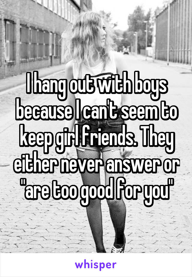 I hang out with boys because I can't seem to keep girl friends. They either never answer or "are too good for you"