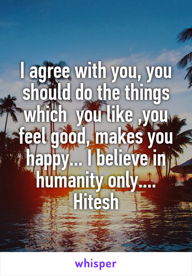 I agree with you, you should do the things which  you like ,you feel good, makes you happy... I believe in humanity only.... Hitesh