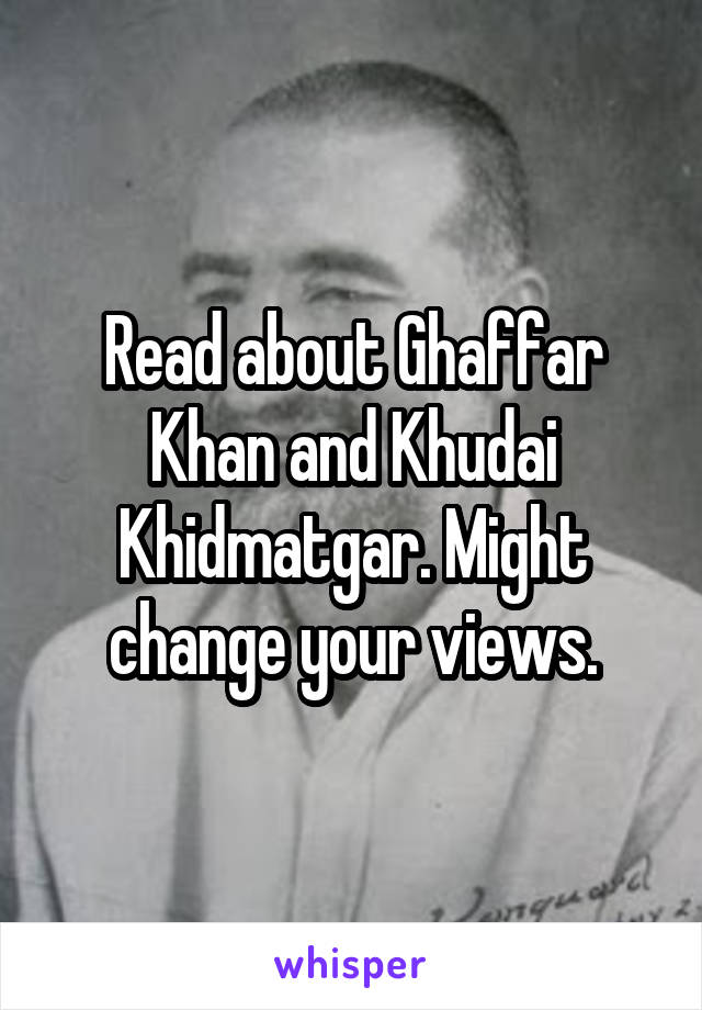 Read about Ghaffar Khan and Khudai Khidmatgar. Might change your views.