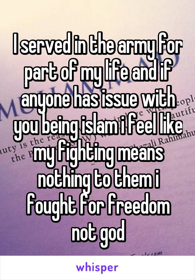 I served in the army for part of my life and if anyone has issue with you being islam i feel like my fighting means nothing to them i fought for freedom not god